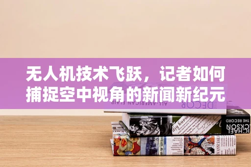 无人机技术飞跃，记者如何捕捉空中视角的新闻新纪元？