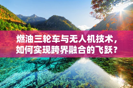 燃油三轮车与无人机技术，如何实现跨界融合的飞跃？