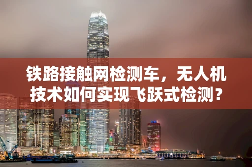 铁路接触网检测车，无人机技术如何实现飞跃式检测？