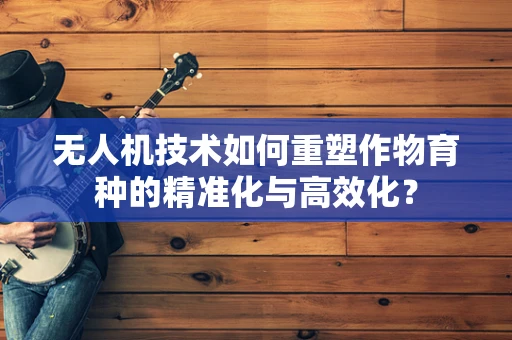无人机技术如何重塑作物育种的精准化与高效化？