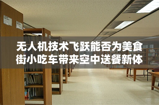 无人机技术飞跃能否为美食街小吃车带来空中送餐新体验？