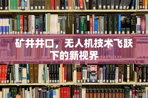 矿井井口，无人机技术飞跃下的新视界