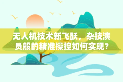 无人机技术新飞跃，杂技演员般的精准操控如何实现？