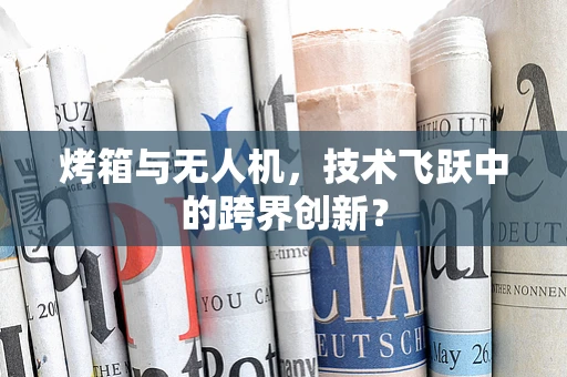 烤箱与无人机，技术飞跃中的跨界创新？