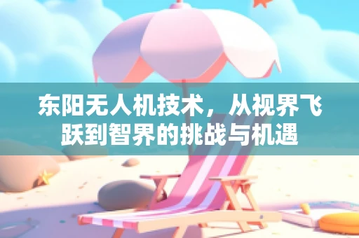 东阳无人机技术，从视界飞跃到智界的挑战与机遇