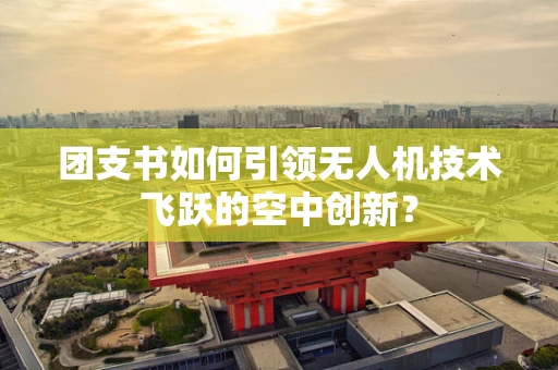 团支书如何引领无人机技术飞跃的空中创新？