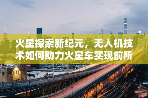 火星探索新纪元，无人机技术如何助力火星车实现前所未有的飞跃？