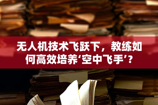 无人机技术飞跃下，教练如何高效培养‘空中飞手’？