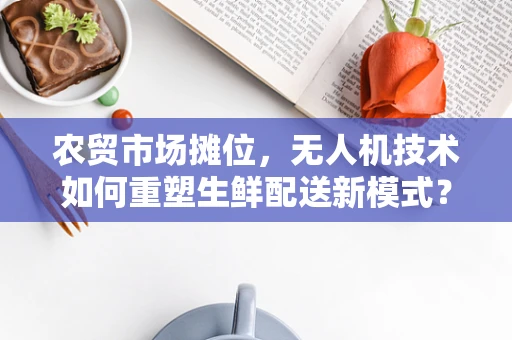 农贸市场摊位，无人机技术如何重塑生鲜配送新模式？