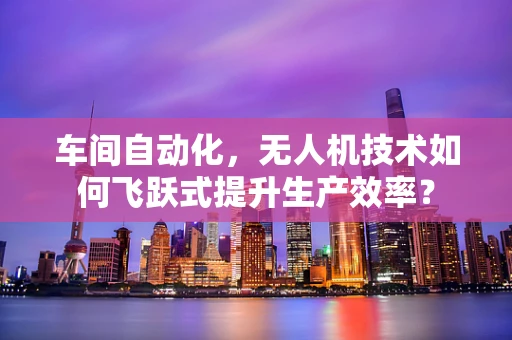 车间自动化，无人机技术如何飞跃式提升生产效率？