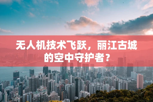 无人机技术飞跃，丽江古城的空中守护者？