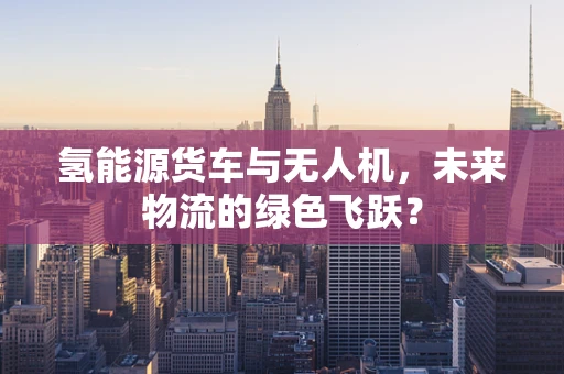 氢能源货车与无人机，未来物流的绿色飞跃？