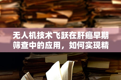 无人机技术飞跃在肝癌早期筛查中的应用，如何实现精准高效的空中监测？