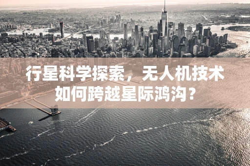 行星科学探索，无人机技术如何跨越星际鸿沟？
