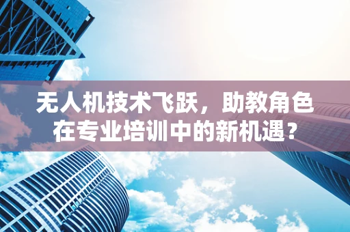 无人机技术飞跃，助教角色在专业培训中的新机遇？