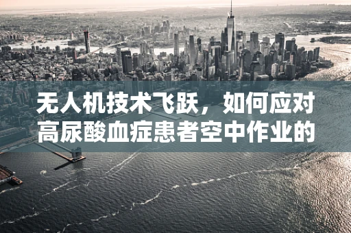 无人机技术飞跃，如何应对高尿酸血症患者空中作业的挑战？