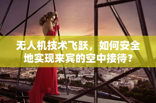 无人机技术飞跃，如何安全地实现来宾的空中接待？