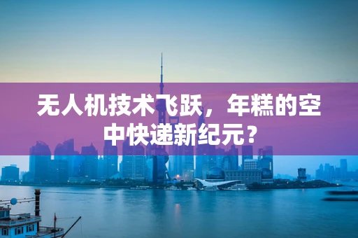 无人机技术飞跃，年糕的空中快递新纪元？