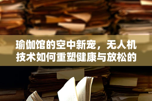 瑜伽馆的空中新宠，无人机技术如何重塑健康与放松的体验？