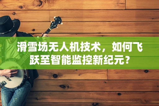 滑雪场无人机技术，如何飞跃至智能监控新纪元？
