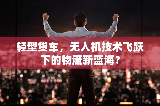 轻型货车，无人机技术飞跃下的物流新蓝海？