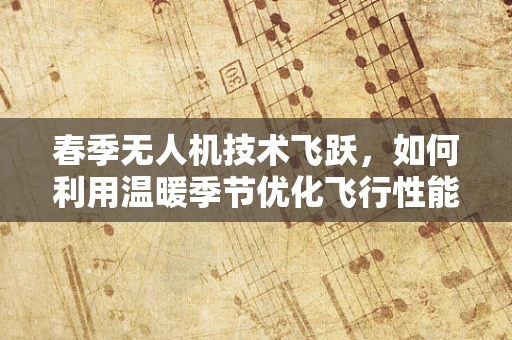 春季无人机技术飞跃，如何利用温暖季节优化飞行性能与安全？