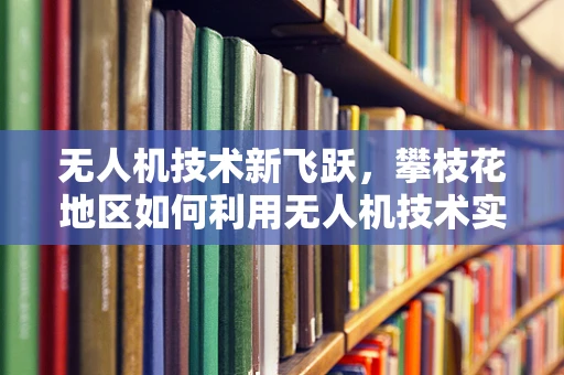 无人机技术新飞跃，攀枝花地区如何利用无人机技术实现精准农业的突破？
