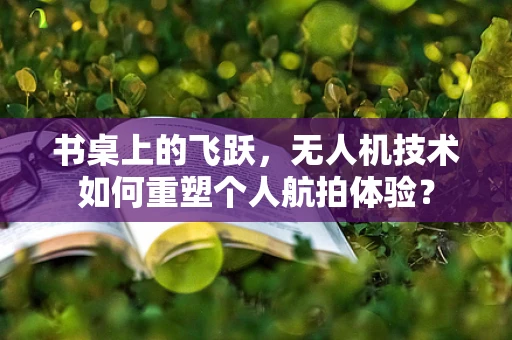书桌上的飞跃，无人机技术如何重塑个人航拍体验？