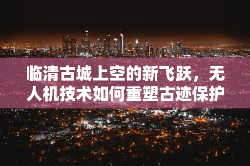临清古城上空的新飞跃，无人机技术如何重塑古迹保护与旅游体验？
