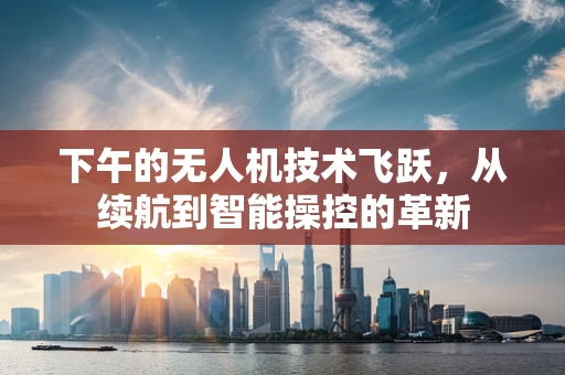 下午的无人机技术飞跃，从续航到智能操控的革新