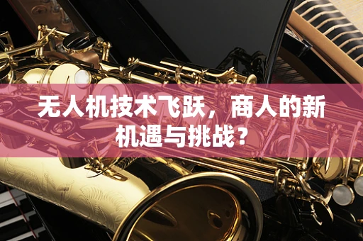 无人机技术飞跃，商人的新机遇与挑战？