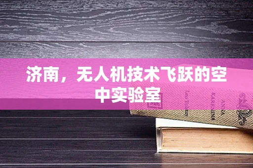 济南，无人机技术飞跃的空中实验室