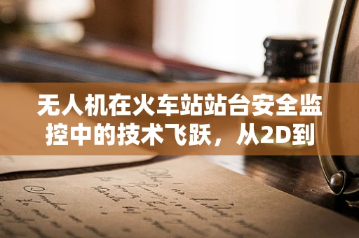 无人机在火车站站台安全监控中的技术飞跃，从2D到3D的视觉革命