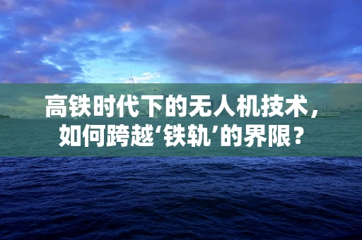 高铁时代下的无人机技术，如何跨越‘铁轨’的界限？