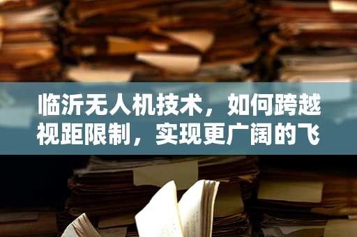 临沂无人机技术，如何跨越视距限制，实现更广阔的飞行自由？