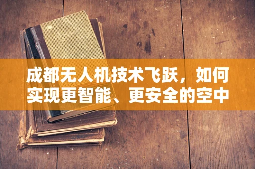 成都无人机技术飞跃，如何实现更智能、更安全的空中巡航？