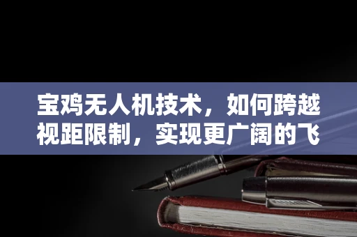 宝鸡无人机技术，如何跨越视距限制，实现更广阔的飞行视野？