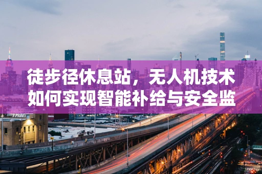 徒步径休息站，无人机技术如何实现智能补给与安全监控？
