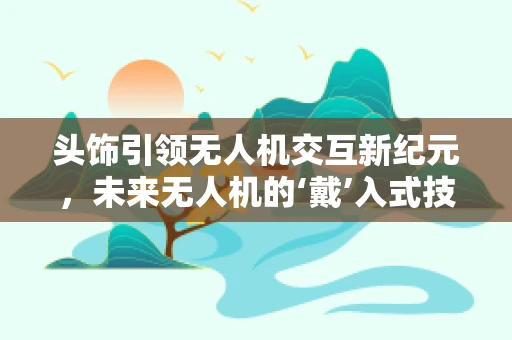 头饰引领无人机交互新纪元，未来无人机的‘戴’入式技术？