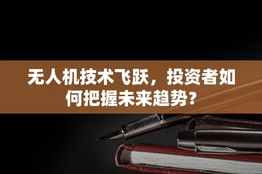 无人机技术飞跃，投资者如何把握未来趋势？