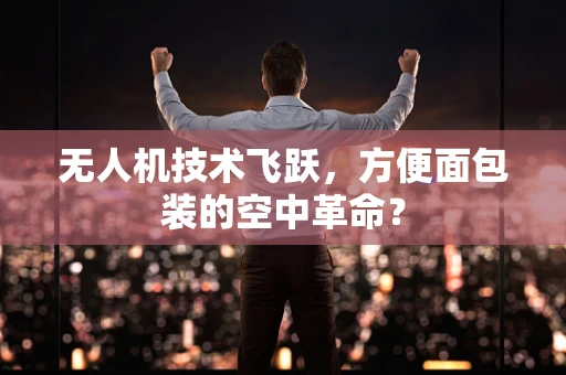 无人机技术飞跃，方便面包装的空中革命？