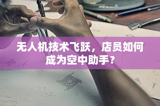 无人机技术飞跃，店员如何成为空中助手？