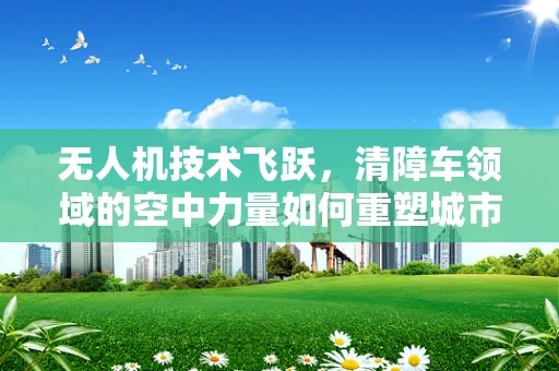 无人机技术飞跃，清障车领域的空中力量如何重塑城市救援？
