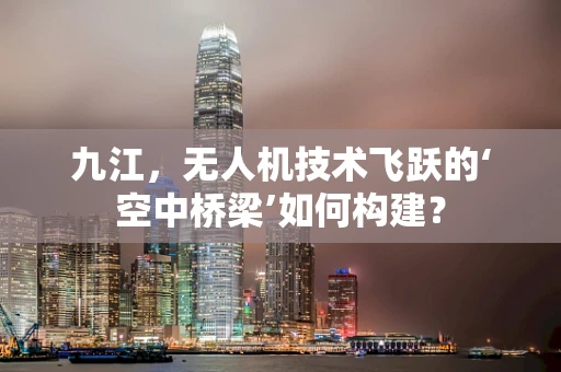 九江，无人机技术飞跃的‘空中桥梁’如何构建？