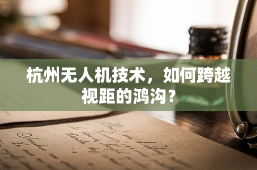 杭州无人机技术，如何跨越视距的鸿沟？