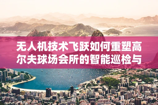 无人机技术飞跃如何重塑高尔夫球场会所的智能巡检与安全监控？