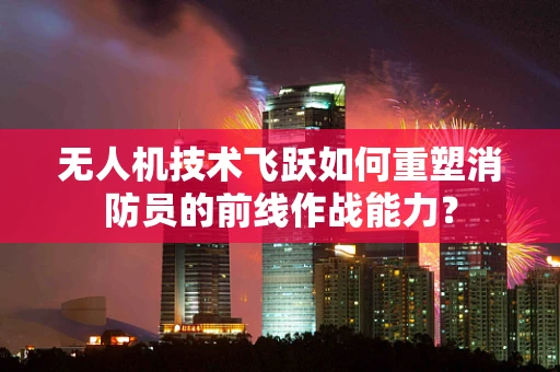 无人机技术飞跃如何重塑消防员的前线作战能力？