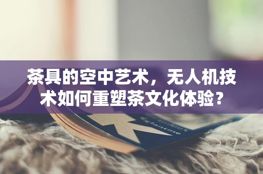 茶具的空中艺术，无人机技术如何重塑茶文化体验？
