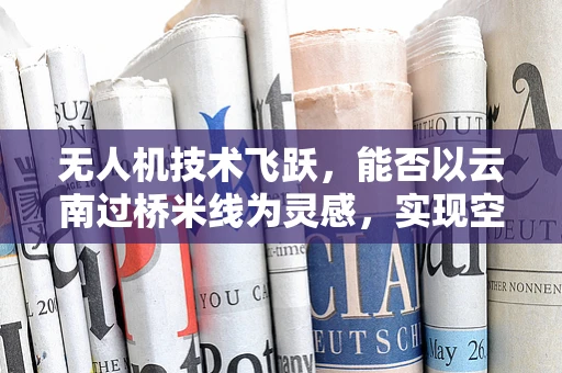 无人机技术飞跃，能否以云南过桥米线为灵感，实现空中美食配送新体验？