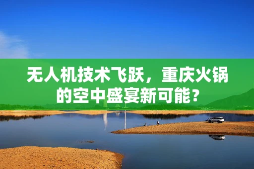 无人机技术飞跃，重庆火锅的空中盛宴新可能？